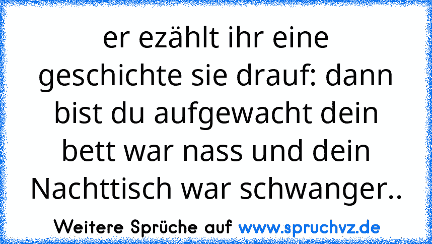 er ezählt ihr eine geschichte sie drauf: dann bist du aufgewacht dein bett war nass und dein Nachttisch war schwanger..