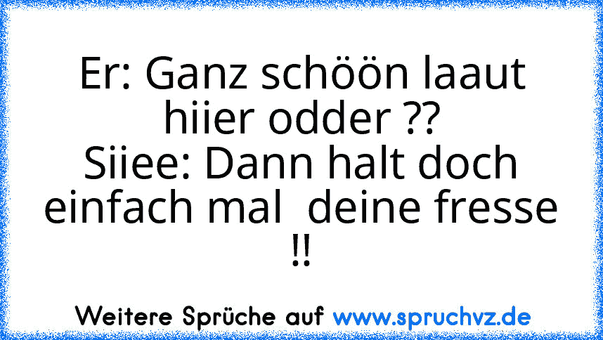 Er: Ganz schöön laaut hiier odder ??
Siiee: Dann halt doch einfach mal  deine fresse !!