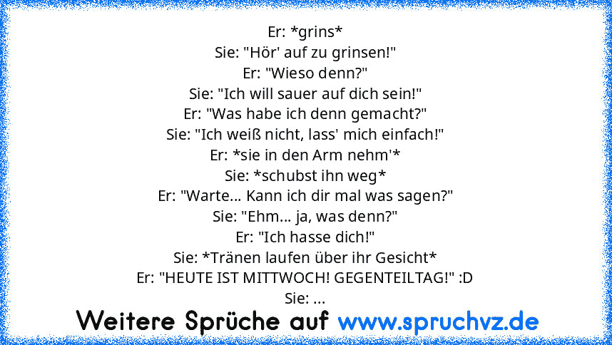 Er: *grins*
Sie: "Hör' auf zu grinsen!"
Er: "Wieso denn?"
Sie: "Ich will sauer auf dich sein!"
Er: "Was habe ich denn gemacht?"
Sie: "Ich weiß nicht, lass' mich einfach!"
Er: *sie in den Arm nehm'*
Sie: *schubst ihn weg*
Er: "Warte... Kann ich dir mal was sagen?"
Sie: "Ehm... ja, was denn?"
Er: "Ich hasse dich!"
Sie: *Tränen laufen über ihr Gesicht*
Er: "HEUTE IST MITTWOCH! GEGENTEILTAG!" :D
Si...