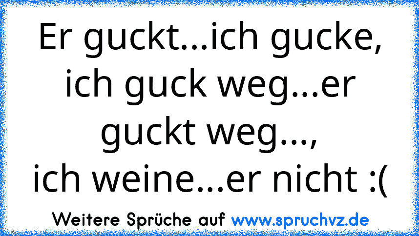 Er guckt...ich gucke,
ich guck weg...er guckt weg...,
ich weine...er nicht :(