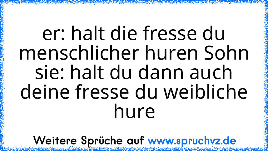 er: halt die fresse du menschlicher huren Sohn
sie: halt du dann auch deine fresse du weibliche hure