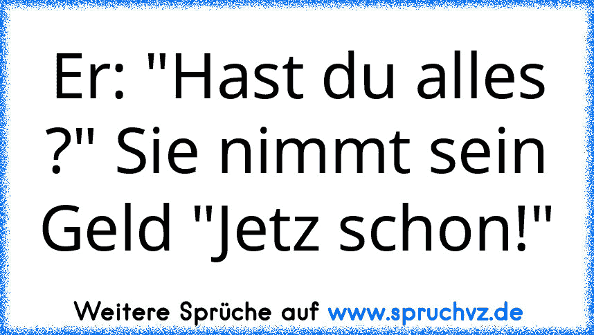 Er: "Hast du alles ?" Sie nimmt sein Geld "Jetz schon!"