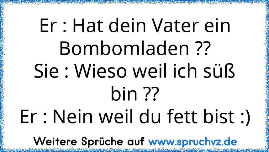 Er : Hat dein Vater ein Bombomladen ??
Sie : Wieso weil ich süß bin ??
Er : Nein weil du fett bist :)