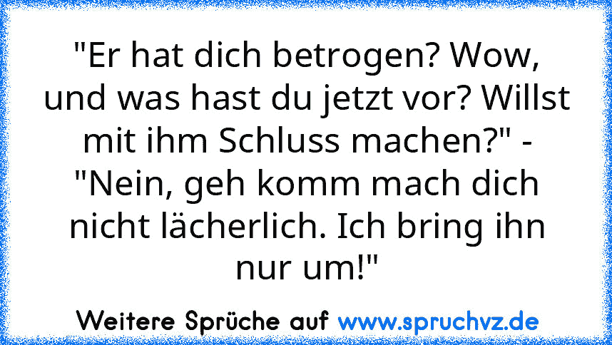 "Er hat dich betrogen? Wow, und was hast du jetzt vor? Willst mit ihm Schluss machen?" - "Nein, geh komm mach dich nicht lächerlich. Ich bring ihn nur um!"