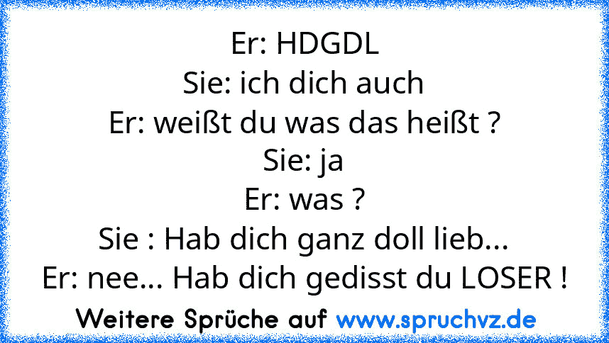 Er: HDGDL
Sie: ich dich auch
Er: weißt du was das heißt ?
Sie: ja
Er: was ?
Sie : Hab dich ganz doll lieb...
Er: nee... Hab dich gedisst du LOSER !