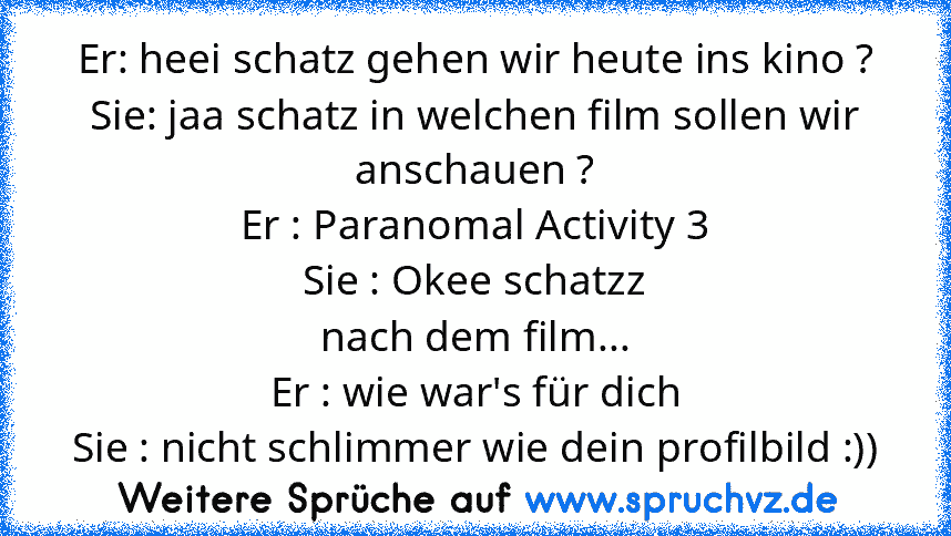 Er: heei schatz gehen wir heute ins kino ?
Sie: jaa schatz in welchen film sollen wir anschauen ?
Er : Paranomal Activity 3
Sie : Okee schatzz
nach dem film...
Er : wie war's für dich
Sie : nicht schlimmer wie dein profilbild :))