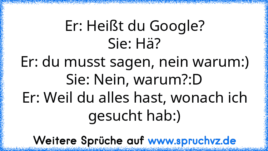 Er: Heißt du Google?
Sie: Hä?
Er: du musst sagen, nein warum:)
Sie: Nein, warum?:D
Er: Weil du alles hast, wonach ich gesucht hab:)