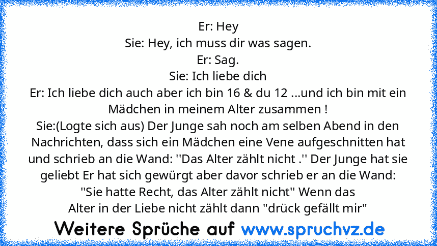 Er: Hey
Sie: Hey, ich muss dir was sagen.
Er: Sag.
Sie: Ich liebe dich
Er: Ich liebe dich auch aber ich bin 16 & du 12 ...und ich bin mit ein Mädchen in meinem Alter zusammen !
Sie:(Logte sich aus) Der Junge sah noch am selben Abend in den Nachrichten, dass sich ein Mädchen eine Vene aufgeschnitten hat und schrieb an die Wand: ''Das Alter zählt nicht .'' Der Junge hat sie geliebt Er hat sich ge...