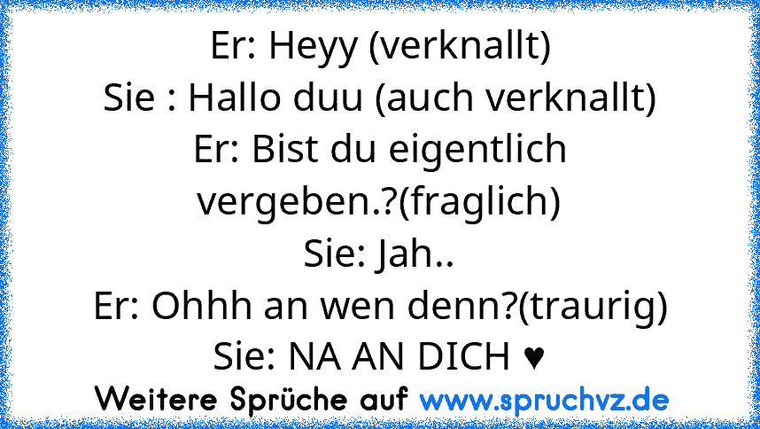 Er: Heyy (verknallt)
Sie : Hallo duu (auch verknallt)
Er: Bist du eigentlich vergeben.?(fraglich)
Sie: Jah..
Er: Ohhh an wen denn?(traurig)
Sie: NA AN DICH ♥