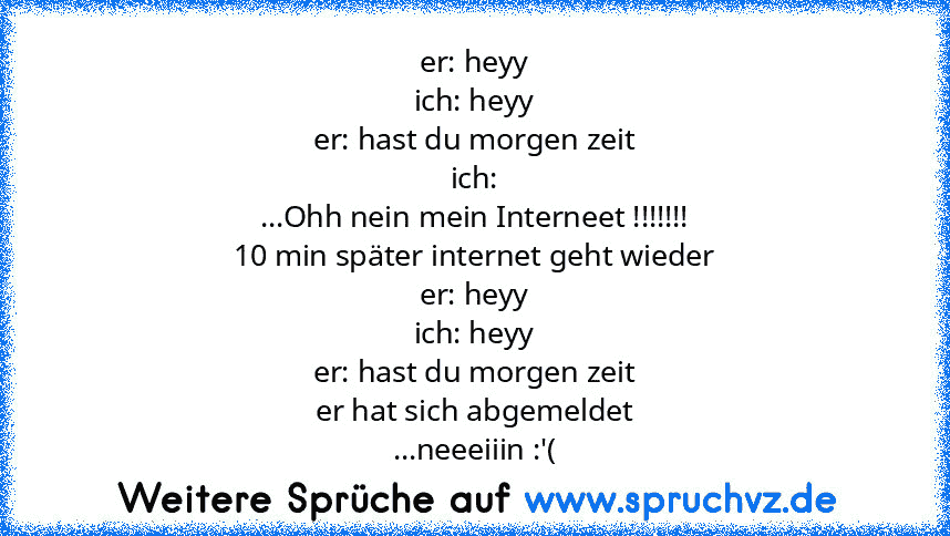 er: heyy
ich: heyy
er: hast du morgen zeit
ich:
...Ohh nein mein Interneet !!!!!!!
10 min später internet geht wieder
er: heyy
ich: heyy
er: hast du morgen zeit
er hat sich abgemeldet
...neeeiiin :'(