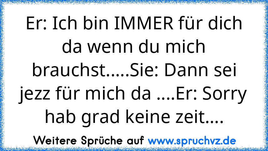 Er: Ich bin IMMER für dich da wenn du mich brauchst.....Sie: Dann sei jezz für mich da ....Er: Sorry hab grad keine zeit....