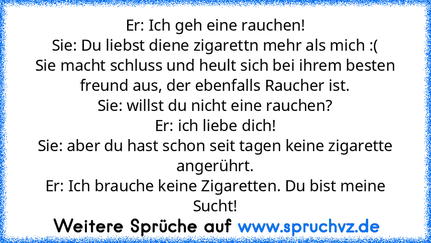 Er: Ich geh eine rauchen!
Sie: Du liebst diene zigarettn mehr als mich :(
Sie macht schluss und heult sich bei ihrem besten freund aus, der ebenfalls Raucher ist.
Sie: willst du nicht eine rauchen?
Er: ich liebe dich!
Sie: aber du hast schon seit tagen keine zigarette angerührt.
Er: Ich brauche keine Zigaretten. Du bist meine Sucht!