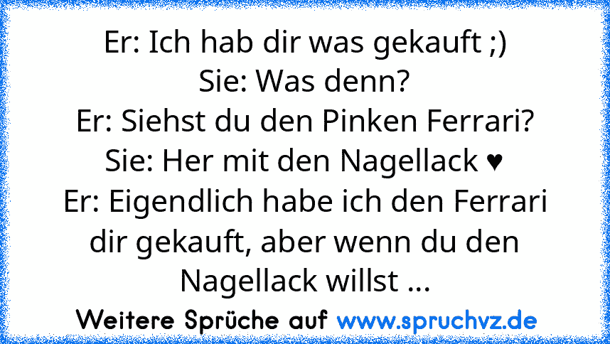 Er: Ich hab dir was gekauft ;)
Sie: Was denn?
Er: Siehst du den Pinken Ferrari?
Sie: Her mit den Nagellack ♥
Er: Eigendlich habe ich den Ferrari dir gekauft, aber wenn du den Nagellack willst ...