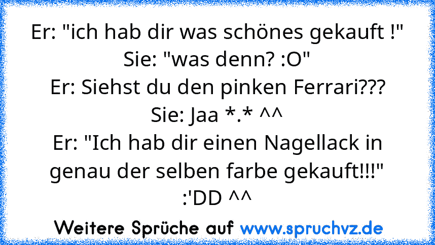 Er: "ich hab dir was schönes gekauft !"
Sie: "was denn? :O"
Er: Siehst du den pinken Ferrari???
Sie: Jaa *.* ^^
Er: "Ich hab dir einen Nagellack in genau der selben farbe gekauft!!!"
:'DD ^^