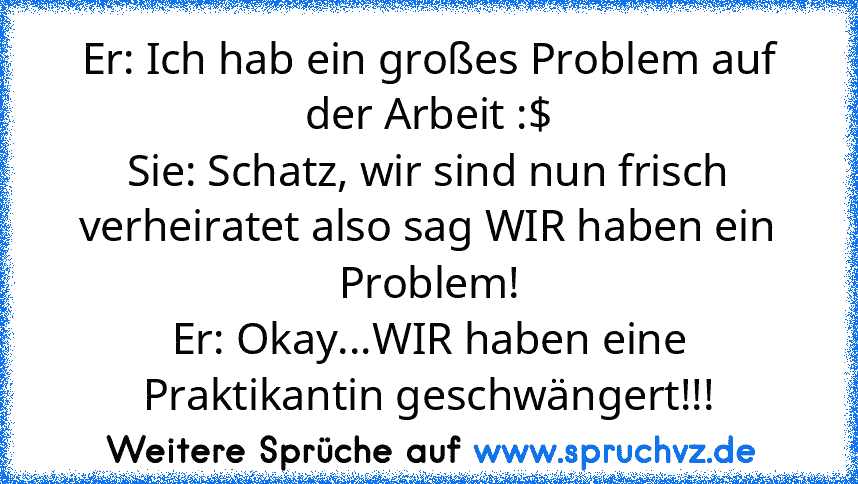 Er: Ich hab ein großes Problem auf der Arbeit :$
Sie: Schatz, wir sind nun frisch verheiratet also sag WIR haben ein Problem!
Er: Okay...WIR haben eine Praktikantin geschwängert!!!