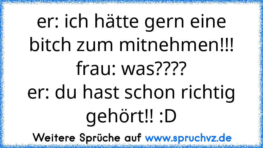 er: ich hätte gern eine bitch zum mitnehmen!!!
frau: was????
er: du hast schon richtig gehört!! :D