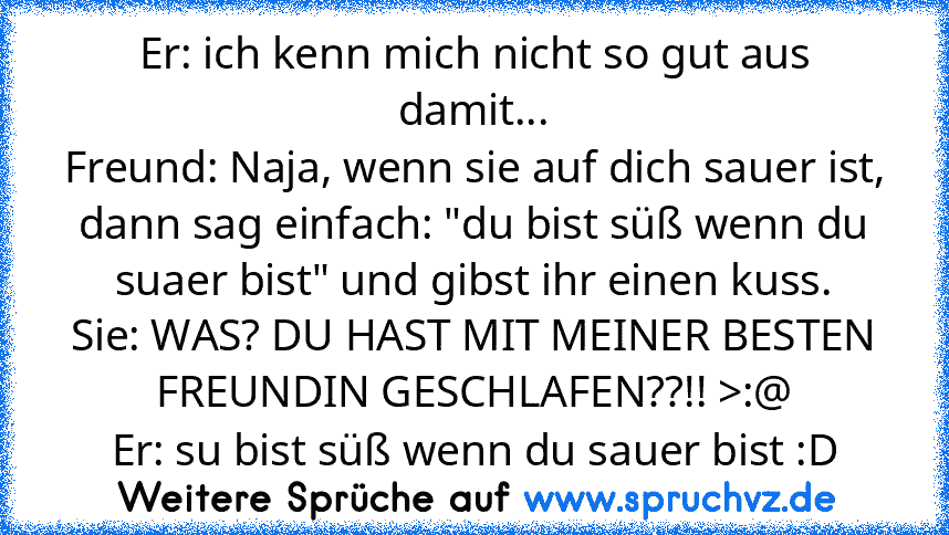 Er: ich kenn mich nicht so gut aus damit...
Freund: Naja, wenn sie auf dich sauer ist, dann sag einfach: "du bist süß wenn du suaer bist" und gibst ihr einen kuss.
Sie: WAS? DU HAST MIT MEINER BESTEN FREUNDIN GESCHLAFEN??!! >:@
Er: su bist süß wenn du sauer bist :D