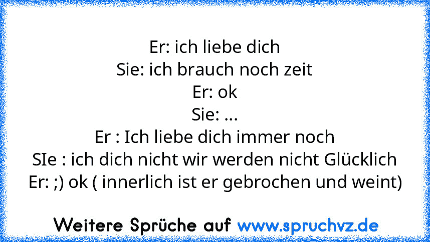 Er: ich liebe dich
Sie: ich brauch noch zeit
Er: ok
Sie: ...
Er : Ich liebe dich immer noch
SIe : ich dich nicht wir werden nicht Glücklich
Er: ;) ok ( innerlich ist er gebrochen und weint)