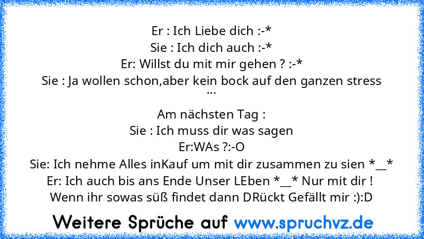 Er : Ich Liebe dich :-*
Sie : Ich dich auch :-*
Er: Willst du mit mir gehen ? :-*
Sie : Ja wollen schon,aber kein bock auf den ganzen stress
...
Am nächsten Tag :
Sie : Ich muss dir was sagen
Er:WAs ?:-O
Sie: Ich nehme Alles inKauf um mit dir zusammen zu sien *__*
Er: Ich auch bis ans Ende Unser LEben *__* Nur mit dir ! 
Wenn ihr sowas süß findet dann DRückt Gefällt mir :):D