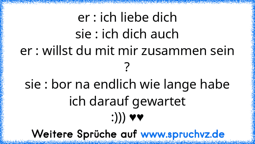 er : ich liebe dich
sie : ich dich auch
er : willst du mit mir zusammen sein ?
sie : bor na endlich wie lange habe ich darauf gewartet
:))) ♥♥