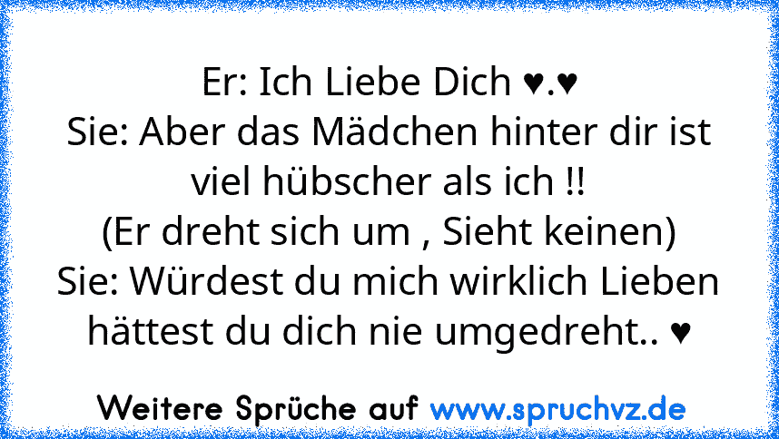 Er: Ich Liebe Dich ♥.♥
Sie: Aber das Mädchen hinter dir ist viel hübscher als ich !!
(Er dreht sich um , Sieht keinen)
Sie: Würdest du mich wirklich Lieben hättest du dich nie umgedreht.. ♥