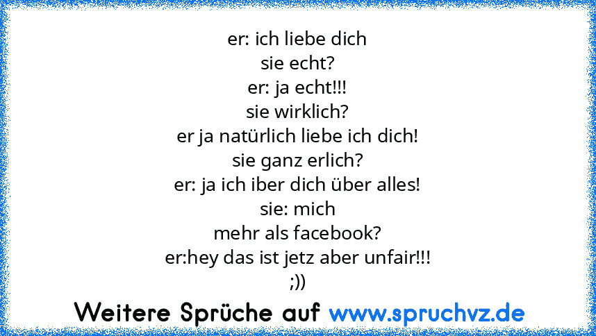 er: ich liebe dich
sie echt?
er: ja echt!!!
sie wirklich?
er ja natürlich liebe ich dich!
sie ganz erlich?
er: ja ich iber dich über alles!
sie: mich
mehr als facebook?
er:hey das ist jetz aber unfair!!!
;))