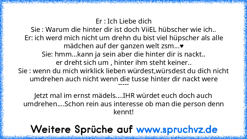 Er : Ich Liebe dich
Sie : Warum die hinter dir ist doch ViiEL hübscher wie ich..
Er: ich werd mich nicht um drehn du bist viel hüpscher als alle mädchen auf der ganzen welt zsm...♥
Sie: hmm...kann ja sein aber die hinter dir is nackt..
er dreht sich um , hinter ihm steht keiner..
Sie : wenn du mich wirklick lieben würdest,würsdest du dich nicht umdrehen auch nicht wenn die tusse hinter dir nackt w...