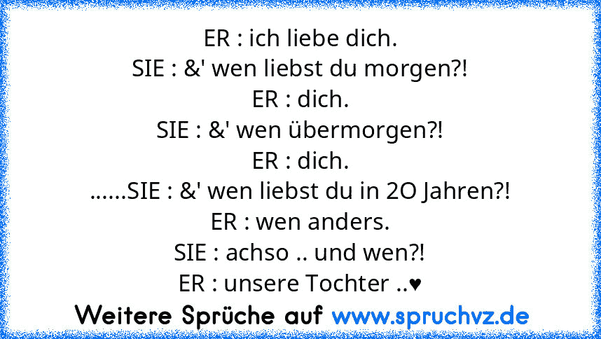 ER : ich liebe dich.
SIE : &' wen liebst du morgen?!
ER : dich.
SIE : &' wen übermorgen?!
ER : dich.
......SIE : &' wen liebst du in 2O Jahren?!
ER : wen anders.
SIE : achso .. und wen?!
ER : unsere Tochter ..♥