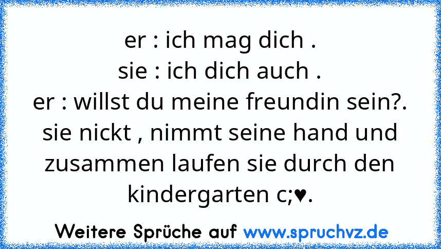 er : ich mag dich .
sie : ich dich auch .
er : willst du meine freundin sein?.
sie nickt , nimmt seine hand und zusammen laufen sie durch den kindergarten c;♥.