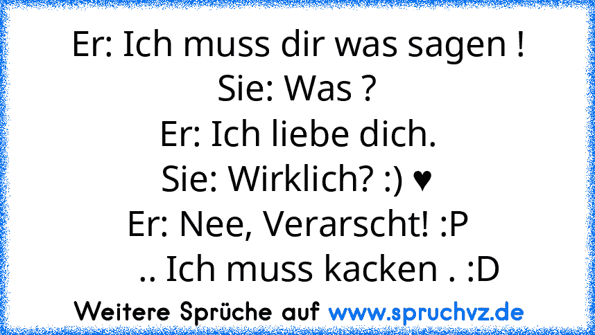 Er: Ich muss dir was sagen !
Sie: Was ?
Er: Ich liebe dich.
Sie: Wirklich? :) ♥
Er: Nee, Verarscht! :P
     .. Ich muss kacken . :D