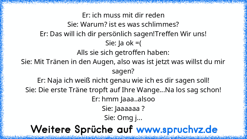 Er: ich muss mit dir reden
Sie: Warum? ist es was schlimmes?
Er: Das will ich dir persönlich sagen!Treffen Wir uns!
Sie: Ja ok =(
Alls sie sich getroffen haben:
Sie: Mit Tränen in den Augen, also was ist jetzt was willst du mir sagen?
Er: Naja ich weiß nicht genau wie ich es dir sagen soll!
Sie: Die erste Träne tropft auf Ihre Wange...Na los sag schon!
Er: hmm Jaaa..alsoo
Sie: Jaaaaaa ?
Sie: Om...