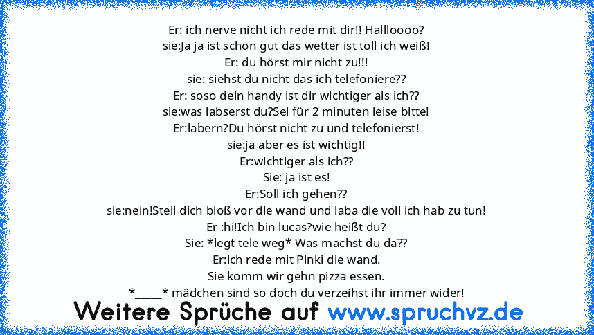 Er: ich nerve nicht ich rede mit dir!! Hallloooo?
sie:Ja ja ist schon gut das wetter ist toll ich weiß!
Er: du hörst mir nicht zu!!!
sie: siehst du nicht das ich telefoniere??
Er: soso dein handy ist dir wichtiger als ich??
sie:was labserst du?Sei für 2 minuten leise bitte!
Er:labern?Du hörst nicht zu und telefonierst!
sie:ja aber es ist wichtig!!
Er:wichtiger als ich??
Sie: ja ist es!
Er:Soll ich...