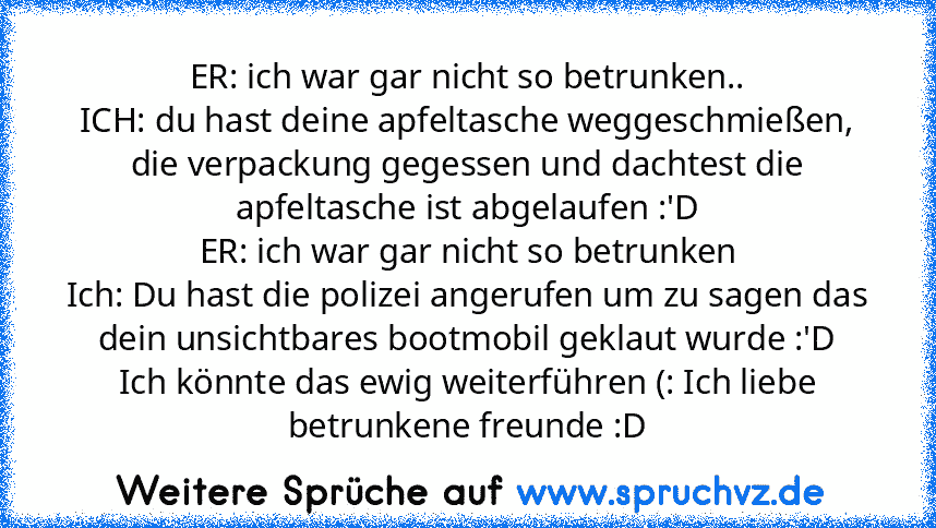 ER: ich war gar nicht so betrunken..
ICH: du hast deine apfeltasche weggeschmießen, die verpackung gegessen und dachtest die apfeltasche ist abgelaufen :'D
ER: ich war gar nicht so betrunken
Ich: Du hast die polizei angerufen um zu sagen das dein unsichtbares bootmobil geklaut wurde :'D
Ich könnte das ewig weiterführen (: Ich liebe betrunkene freunde :D