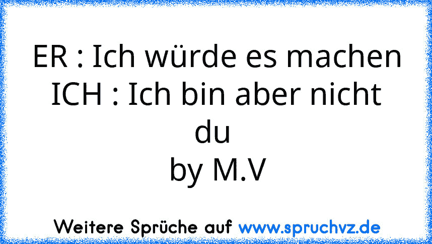 ER : Ich würde es machen
ICH : Ich bin aber nicht du 
by M.V