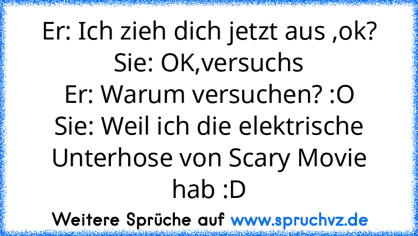 Er: Ich zieh dich jetzt aus ,ok?
Sie: OK,versuchs
Er: Warum versuchen? :O
Sie: Weil ich die elektrische Unterhose von Scary Movie hab :D