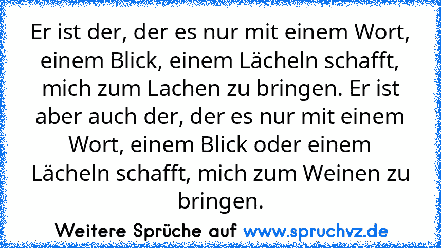 Er ist der, der es nur mit einem Wort, einem Blick, einem Lächeln schafft, mich zum Lachen zu bringen. Er ist aber auch der, der es nur mit einem Wort, einem Blick oder einem Lächeln schafft, mich zum Weinen zu bringen.