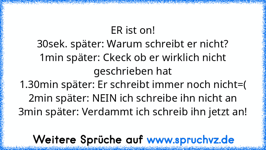 ER ist on!
30sek. später: Warum schreibt er nicht?
1min später: Ckeck ob er wirklich nicht geschrieben hat
1.30min später: Er schreibt immer noch nicht=(
2min später: NEIN ich schreibe ihn nicht an
3min später: Verdammt ich schreib ihn jetzt an!