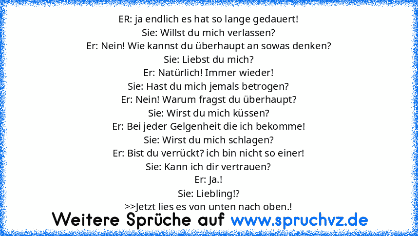 ER: ja endlich es hat so lange gedauert!
Sie: Willst du mich verlassen?
Er: Nein! Wie kannst du überhaupt an sowas denken?
Sie: Liebst du mich?
Er: Natürlich! Immer wieder!
Sie: Hast du mich jemals betrogen?
Er: Nein! Warum fragst du überhaupt?
Sie: Wirst du mich küssen?
Er: Bei jeder Gelgenheit die ich bekomme!
Sie: Wirst du mich schlagen?
Er: Bist du verrückt? ich bin nicht so einer!
Sie: Kan...