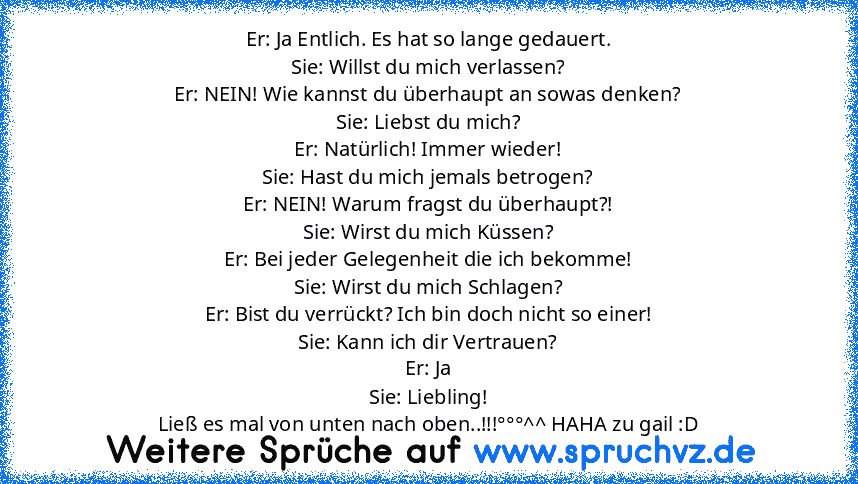 Er: Ja Entlich. Es hat so lange gedauert.
Sie: Willst du mich verlassen?
Er: NEIN! Wie kannst du überhaupt an sowas denken?
Sie: Liebst du mich?
Er: Natürlich! Immer wieder!
Sie: Hast du mich jemals betrogen?
Er: NEIN! Warum fragst du überhaupt?!
Sie: Wirst du mich Küssen?
Er: Bei jeder Gelegenheit die ich bekomme!
Sie: Wirst du mich Schlagen?
Er: Bist du verrückt? Ich bin doch nicht so einer!
...