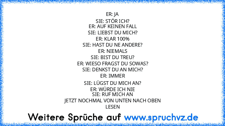 ER: JA
 SIE: STÖR ICH?
 ER: AUF KEINEN FALL
 SIE: LIEBST DU MICH?
 ER: KLAR 100%
 SIE: HAST DU NE ANDERE?
 ER: NIEMALS
 SIE: BIST DU TREU?
 ER: WIESO FRAGST DU SOWAS?
 SIE: DENKST DU AN MICH?
 ER: IMMER
 SIE: LÜGST DU MICH AN?
 ER: WÜRDE ICH NIE
 SIE: RUF MICH AN
 JETZT NOCHMAL VON UNTEN NACH OBEN
 LESEN