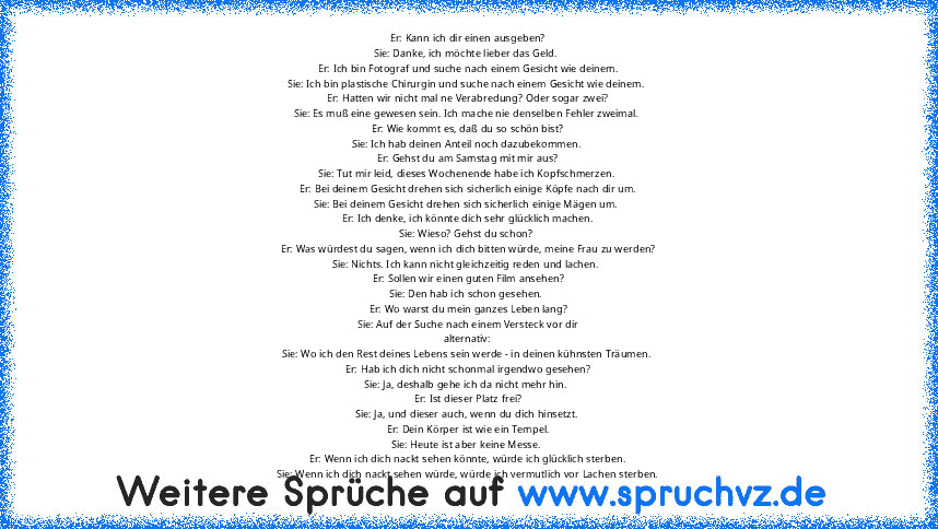 Er: Kann ich dir einen ausgeben?
Sie: Danke, ich möchte lieber das Geld. 
Er: Ich bin Fotograf und suche nach einem Gesicht wie deinem.
Sie: Ich bin plastische Chirurgin und suche nach einem Gesicht wie deinem. 
Er: Hatten wir nicht mal ne Verabredung? Oder sogar zwei?
Sie: Es muß eine gewesen sein. Ich mache nie denselben Fehler zweimal. 
Er: Wie kommt es, daß du so schön bist?
Sie: Ich hab de...