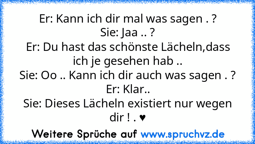 Er: Kann ich dir mal was sagen . ?
Sie: Jaa .. ?
Er: Du hast das schönste Lächeln,dass ich je gesehen hab ..
Sie: Oo .. Kann ich dir auch was sagen . ?
Er: Klar..
Sie: Dieses Lächeln existiert nur wegen dir ! . ♥