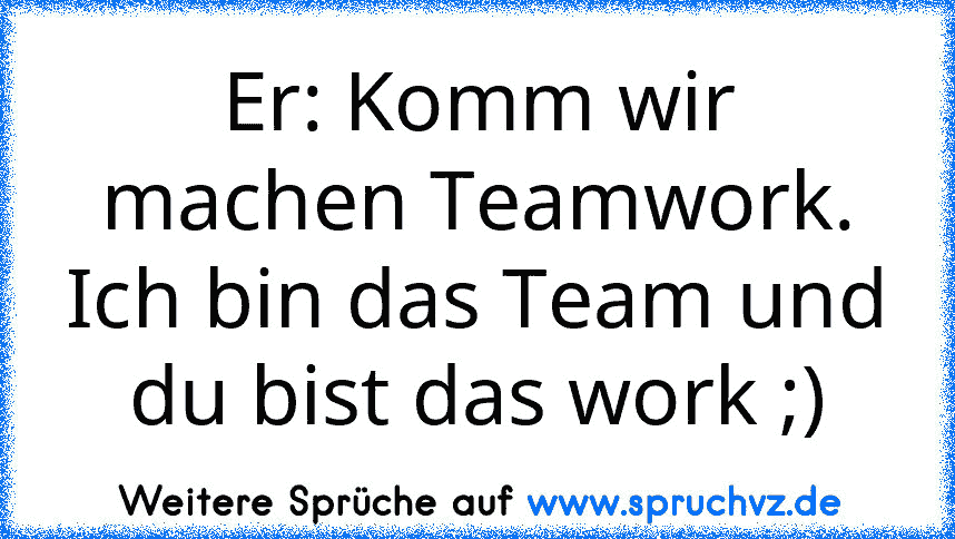 Er: Komm wir machen Teamwork. Ich bin das Team und du bist das work ;)