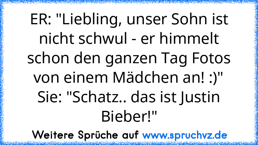 ER: "Liebling, unser Sohn ist nicht schwul - er himmelt schon den ganzen Tag Fotos von einem Mädchen an! :)"
Sie: "Schatz.. das ist Justin Bieber!"