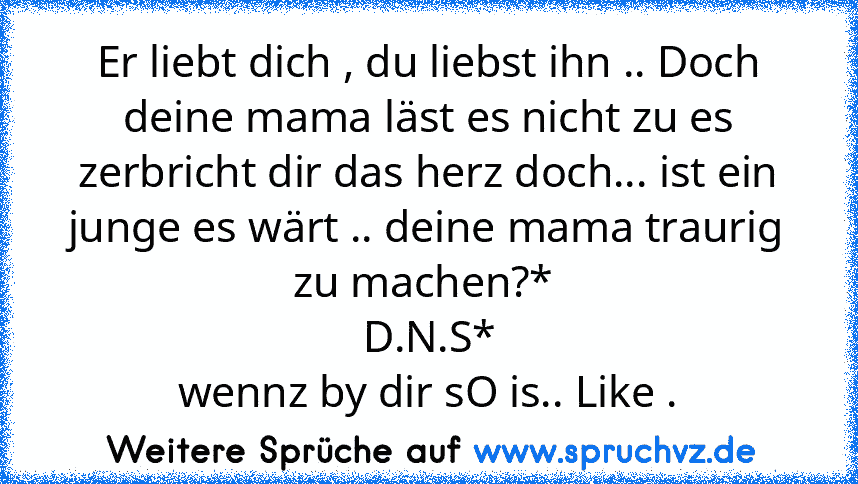 Er liebt dich , du liebst ihn .. Doch deine mama läst es nicht zu es zerbricht dir das herz doch... ist ein junge es wärt .. deine mama traurig zu machen?* 
D.N.S*
wennz by dir sO is.. Like .