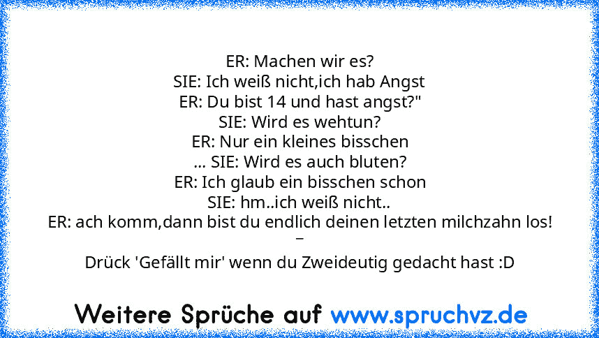 ER: Machen wir es?
SIE: Ich weiß nicht,ich hab Angst
ER: Du bist 14 und hast angst?"
SIE: Wird es wehtun?
ER: Nur ein kleines bisschen
... SIE: Wird es auch bluten?
ER: Ich glaub ein bisschen schon
SIE: hm..ich weiß nicht..
ER: ach komm,dann bist du endlich deinen letzten milchzahn los!
_
Drück 'Gefällt mir' wenn du Zweideutig gedacht hast :D