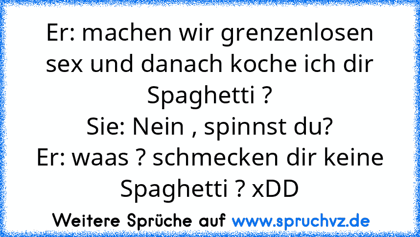 Er: machen wir grenzenlosen sex und danach koche ich dir Spaghetti ?
Sie: Nein , spinnst du?
Er: waas ? schmecken dir keine Spaghetti ? xDD