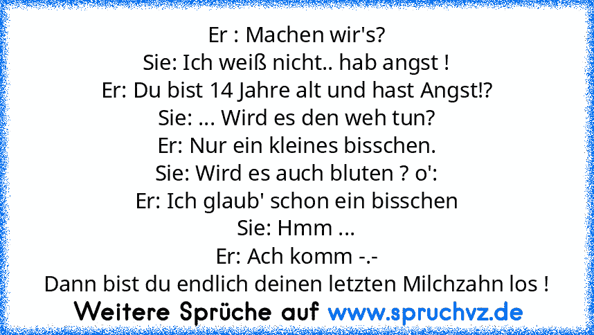 Er : Machen wir's?
Sie: Ich weiß nicht.. hab angst !
Er: Du bist 14 Jahre alt und hast Angst!?
Sie: ... Wird es den weh tun?
Er: Nur ein kleines bisschen.
Sie: Wird es auch bluten ? o':
Er: Ich glaub' schon ein bisschen
Sie: Hmm ...
Er: Ach komm -.-
Dann bist du endlich deinen letzten Milchzahn los !