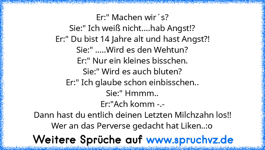 Er:" Machen wir´s?
Sie:" Ich weiß nicht....hab Angst!?
Er:" Du bist 14 Jahre alt und hast Angst?!
Sie:" .....Wird es den Wehtun?
Er:" Nur ein kleines bisschen.
Sie:" Wird es auch bluten?
Er:" Ich glaube schon einbisschen..
Sie:" Hmmm..
Er:"Ach komm -.-
Dann hast du entlich deinen Letzten Milchzahn los!!
Wer an das Perverse gedacht hat Liken..:o