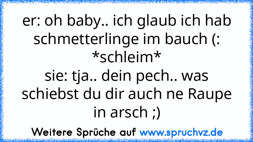 er: oh baby.. ich glaub ich hab schmetterlinge im bauch (: *schleim*
sie: tja.. dein pech.. was schiebst du dir auch ne Raupe in arsch ;)